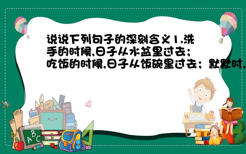 说说下列句子的深刻含义1.洗手的时候,日子从水盆里过去；吃饭的时候,日子从饭碗里过去；默默时,便从凝然的双眼前过去.2.奇怪的是,他来得并没有规律,有是隔三天,有时隔五天,有时十几天