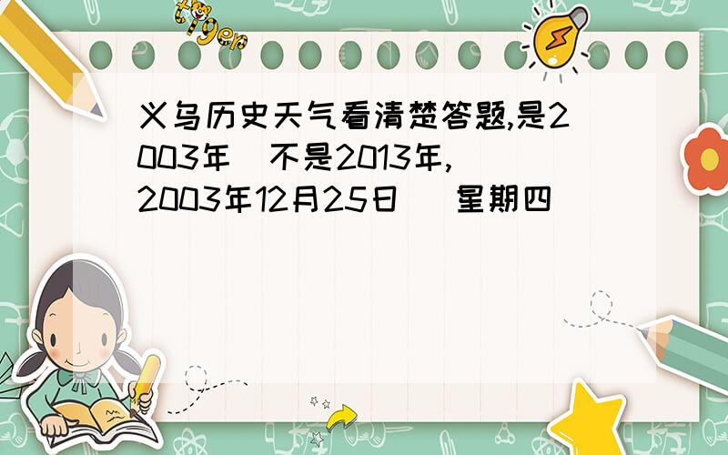 义乌历史天气看清楚答题,是2003年  不是2013年,2003年12月25日   星期四             天气（?）     温度（?）  2004年1月8日      星期四              天气（?）     温度（?）2004年1月6日      星期二