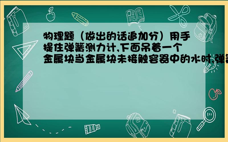 物理题（做出的话追加分）用手提住弹簧测力计,下面吊着一个金属块当金属块未接触容器中的水时,弹簧测力计的示数为5N,当金属块全部浸入水中,弹簧测力计的示数为3N.g=10（1）求金属块全