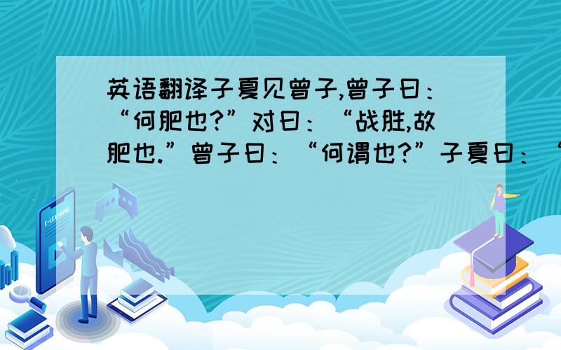 英语翻译子夏见曾子,曾子曰：“何肥也?”对曰：“战胜,故肥也.”曾子曰：“何谓也?”子夏曰：“吾入见先王之义则荣之,出见富贵之乐又荣之,两者战于胸中,未知胜负,故臞.今先王之义胜,