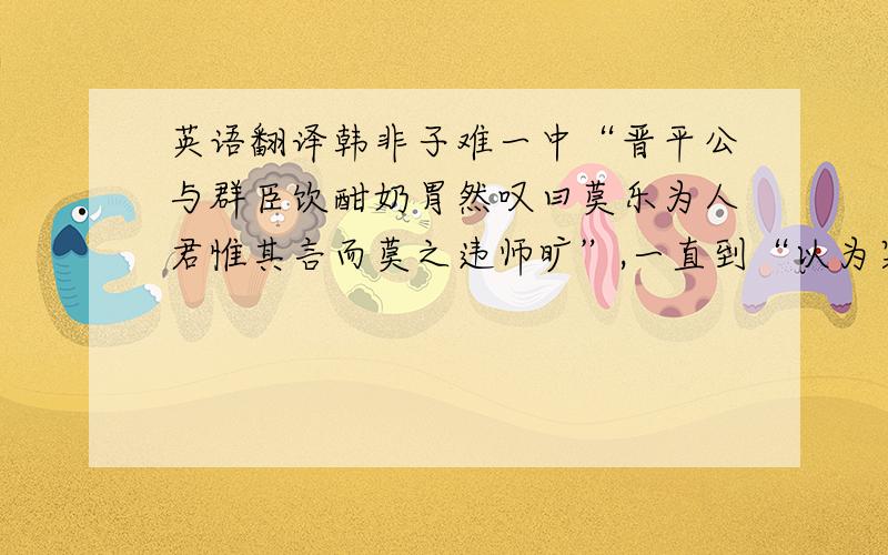 英语翻译韩非子难一中“晋平公与群臣饮酣奶胃然叹曰莫乐为人君惟其言而莫之违师旷”,一直到“以为寡人戒”