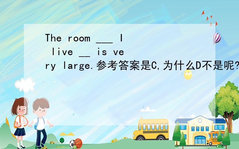 The room ___ I live __ is very large.参考答案是C,为什么D不是呢?C.which,inD.where,in