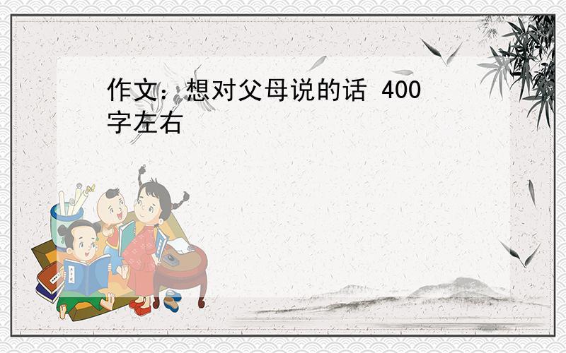 作文：想对父母说的话 400字左右