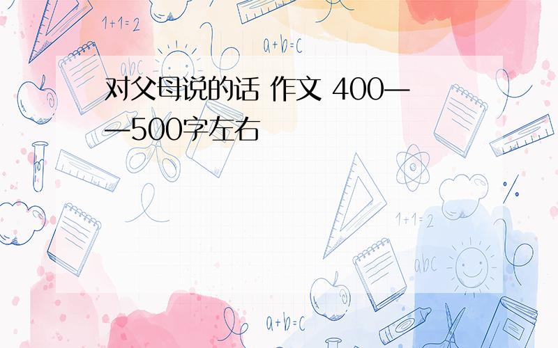 对父母说的话 作文 400——500字左右