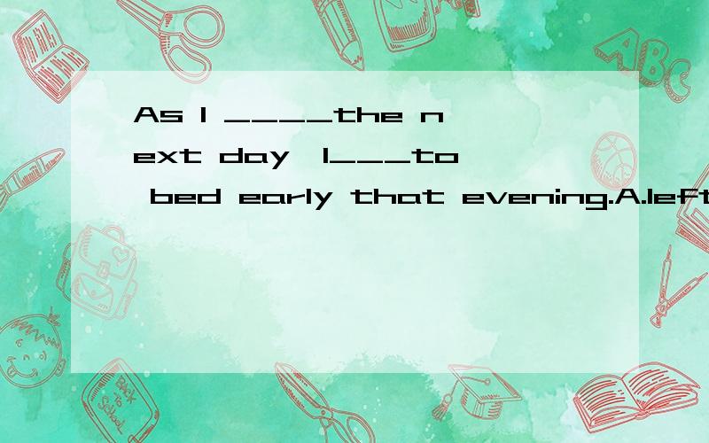 As l ____the next day,l___to bed early that evening.A.left ; went B.am leaving;go C.was to leave;went D.had left; went还有解题思路,其他答案为什么是错的,