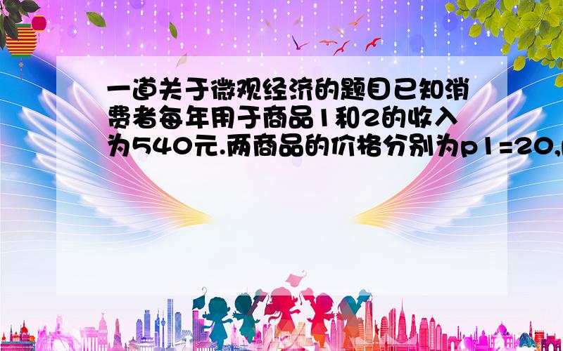 一道关于微观经济的题目已知消费者每年用于商品1和2的收入为540元.两商品的价格分别为p1=20,p2=30,该消费者的效用函数为u=3x1(x2)^2.该消费者每年购买这两种商品的数量各是多少?总效用是多少