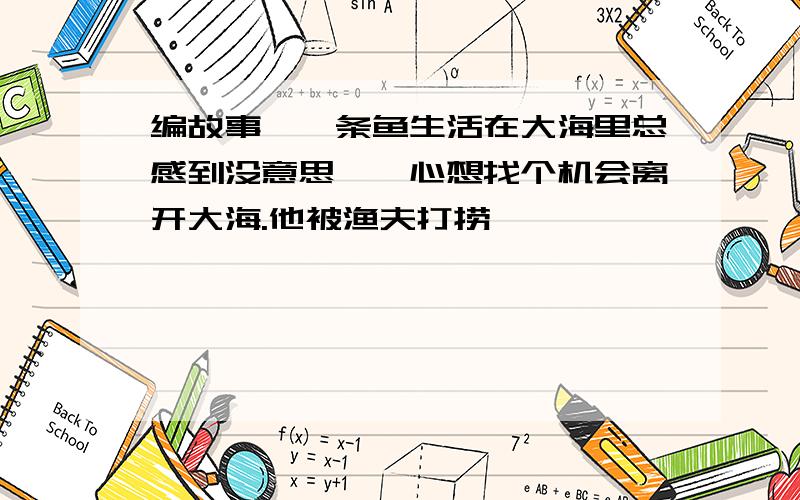 编故事,一条鱼生活在大海里总感到没意思,一心想找个机会离开大海.他被渔夫打捞