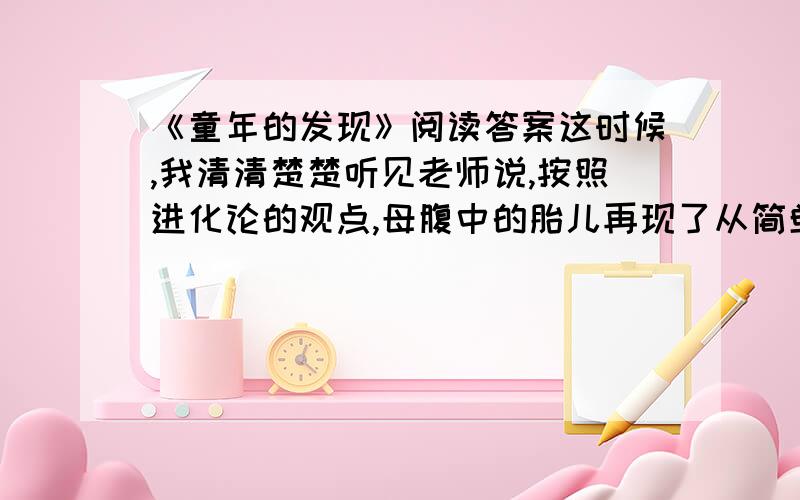 《童年的发现》阅读答案这时候,我清清楚楚听见老师说,按照进化论的观点,母腹中的胎儿再现了从简单生命进化成人的过程.当时教室里安静得出奇,大家都默不作声.我忽然想起了自己的发现,