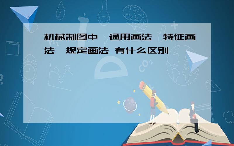 机械制图中,通用画法,特征画法,规定画法 有什么区别