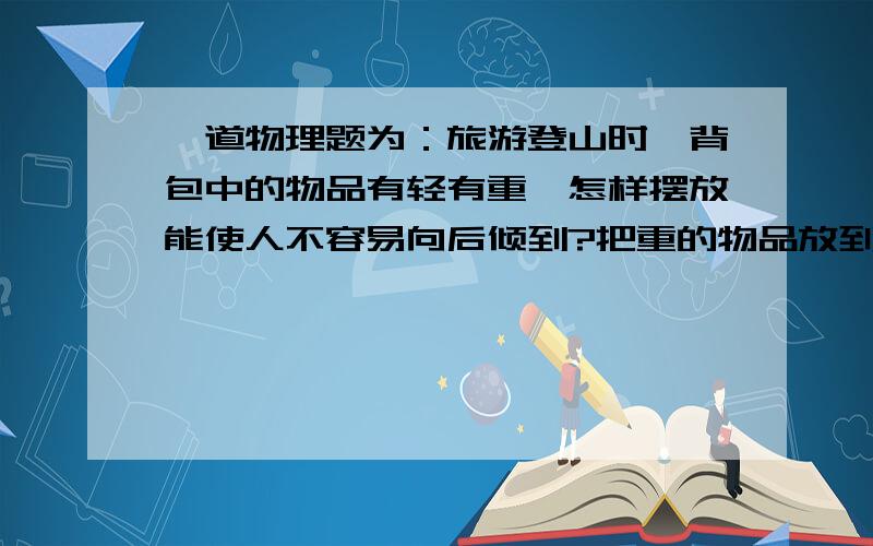 一道物理题为：旅游登山时,背包中的物品有轻有重,怎样摆放能使人不容易向后倾到?把重的物品放到背包上部.说废话的走开!