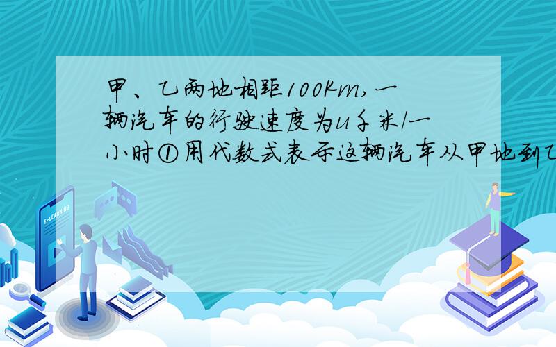 甲、乙两地相距100Km,一辆汽车的行驶速度为u千米/一小时①用代数式表示这辆汽车从甲地到乙地需多长时间?②若速度增加到10千米一小时,则从甲地到乙地需多长时间?速度增加后比原来可早到