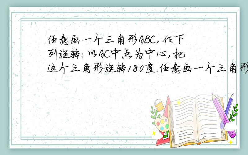 任意画一个三角形ABC,作下列旋转:以AC中点为中心,把这个三角形旋转180度.任意画一个三角形ABC作下列旋转0 - 提问时间2008-7-20 18:29 问题为何被关闭 1,以A为中心,把这个三角形逆时针旋转40度 2,