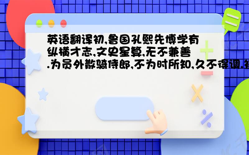 英语翻译初,鲁国孔熙先博学有纵横才志,文史星算,无不兼善.为员外散骑侍郎,不为时所知,久不得调.初熙先父默之为广州刺史,以赃货得罪下廷尉,大将军彭城王义康保持之,故得免.及义康被黜,