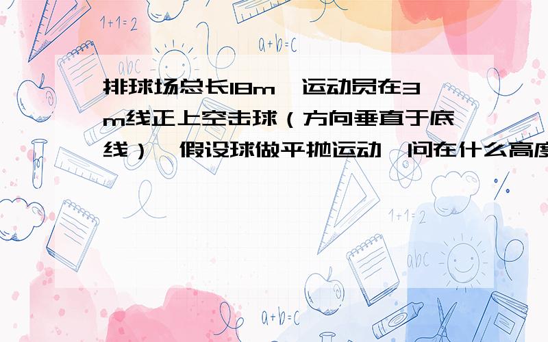 排球场总长18m,运动员在3m线正上空击球（方向垂直于底线）,假设球做平抛运动,问在什么高度处击球,无论速度为多大,球总要出界或触网?解析：我们知道除时间以外,其它量均与初速度有关,那