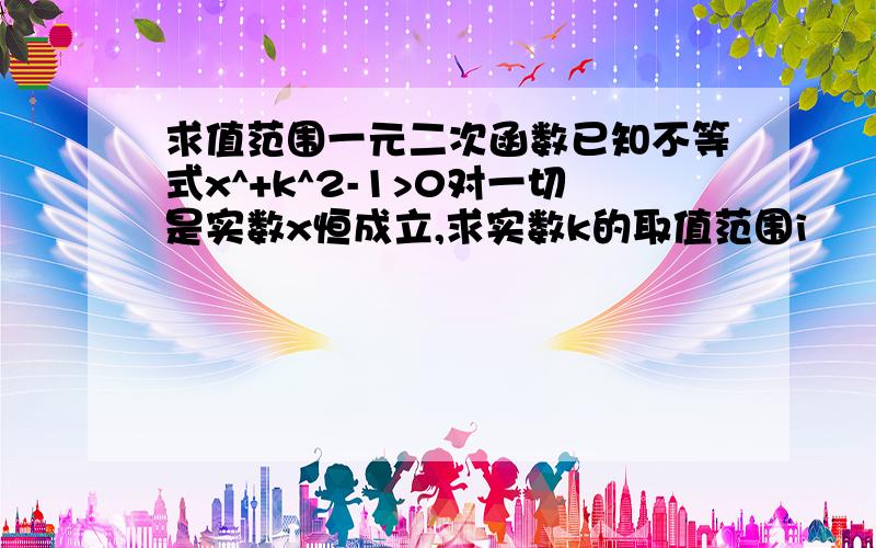 求值范围一元二次函数已知不等式x^+k^2-1>0对一切是实数x恒成立,求实数k的取值范围i