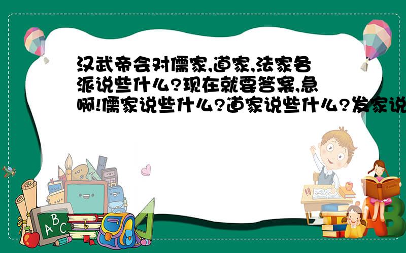 汉武帝会对儒家,道家,法家各派说些什么?现在就要答案,急啊!儒家说些什么?道家说些什么?发家说学什么?汉武帝会对三家格说些什么?快点!急啊!