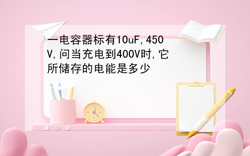 一电容器标有10uF,450V,问当充电到400V时,它所储存的电能是多少