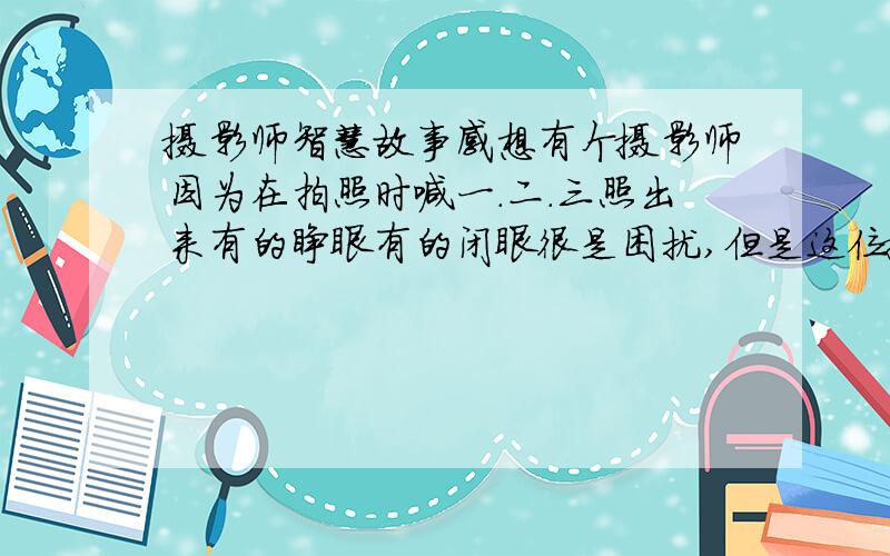 摄影师智慧故事感想有个摄影师因为在拍照时喊一.二.三照出来有的睁眼有的闭眼很是困扰,但是这位摄影师不同他让拍照者再喊到三的时候一起睁开眼睛,果然效果就不一样了.根据这个小故