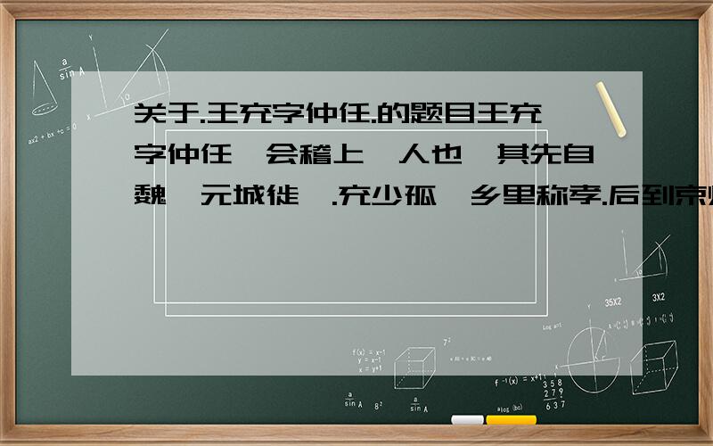 关于.王充字仲任.的题目王充字仲任,会稽上虞人也,其先自魏郡元城徙焉.充少孤,乡里称孝.后到京师,受业太学,师事扶风师彪.好博览而不守章句.家贫无书,常游洛阳市肆,阅所卖书,一见辄能诵