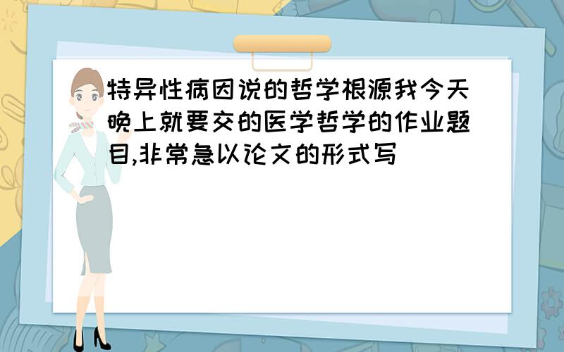 特异性病因说的哲学根源我今天晚上就要交的医学哲学的作业题目,非常急以论文的形式写