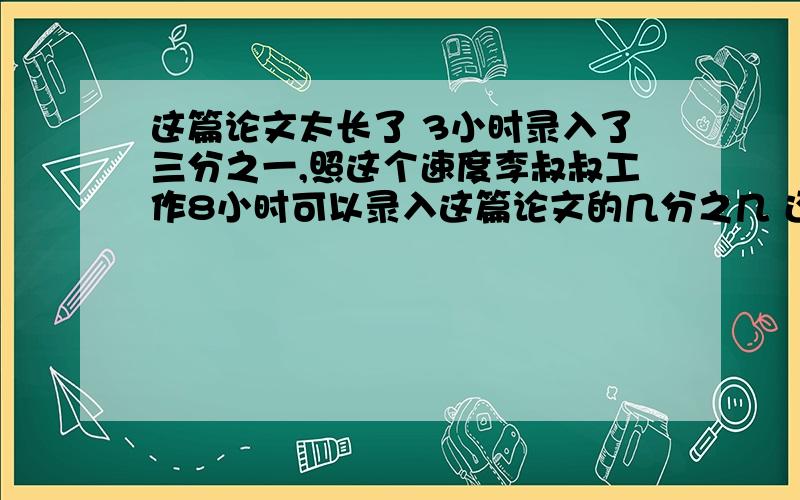 这篇论文太长了 3小时录入了三分之一,照这个速度李叔叔工作8小时可以录入这篇论文的几分之几 还剩几分之几没完成