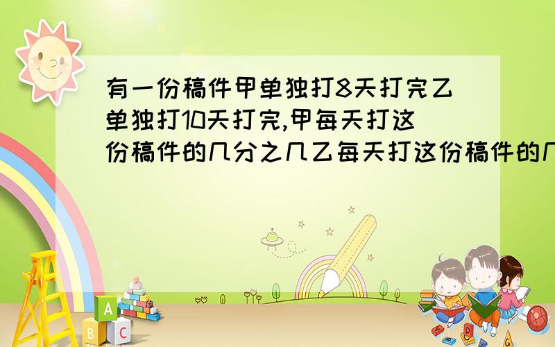 有一份稿件甲单独打8天打完乙单独打10天打完,甲每天打这份稿件的几分之几乙每天打这份稿件的几分之几,甲和乙两人合打一天要完成这份稿件的多少,那么甲乙两人几天完成.