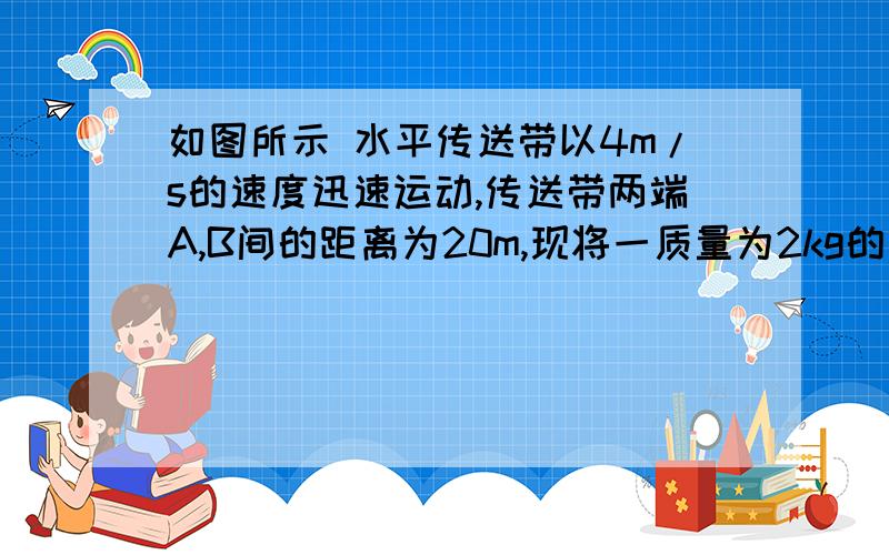 如图所示 水平传送带以4m/s的速度迅速运动,传送带两端A,B间的距离为20m,现将一质量为2kg的木块无初速...如图所示 水平传送带以4m/s的速度迅速运动,传送带两端A,B间的距离为20m,现将一质量为2k