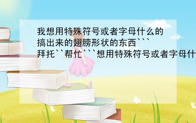 我想用特殊符号或者字母什么的搞出来的翅膀形状的东西```拜托``帮忙```想用特殊符号或者字母什么的搞出来翅膀形状的东西!类似于的也可以!有的请给一些!