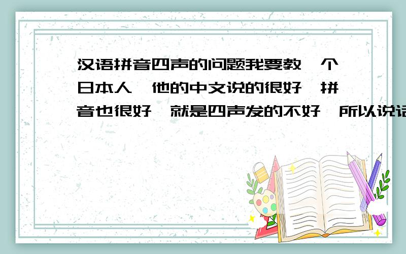 汉语拼音四声的问题我要教一个日本人,他的中文说的很好,拼音也很好,就是四声发的不好,所以说话很奇怪,我该怎么教他呢?另外,他说他想看懂中国的电视剧～顺便给点关于四声的练习题目之