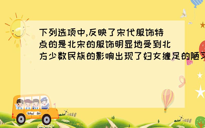 下列选项中,反映了宋代服饰特点的是北宋的服饰明显地受到北方少数民族的影响出现了妇女缠足的陋习北宋初年,崇尚节俭为什么选一和三呢?三不应该是社会风貌方面的吗?