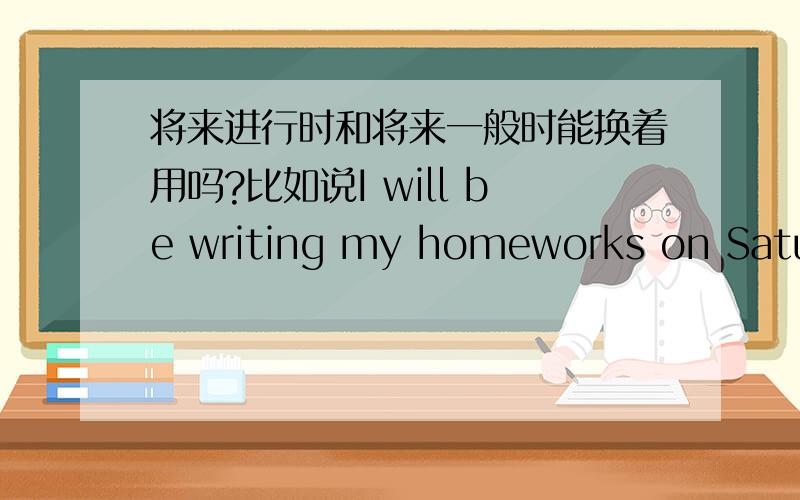 将来进行时和将来一般时能换着用吗?比如说I will be writing my homeworks on Saturday and Sunday.能不能说l will write my homeworks on Saturday andSunday?两者间有什么不同?