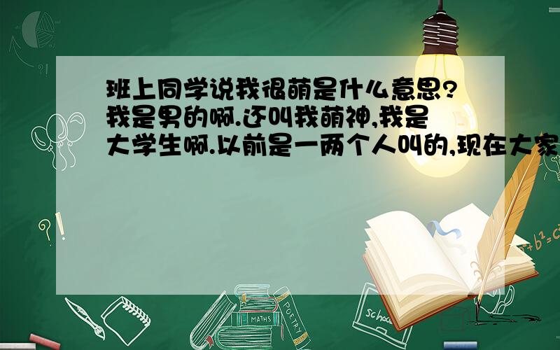 班上同学说我很萌是什么意思?我是男的啊.还叫我萌神,我是大学生啊.以前是一两个人叫的,现在大家见我就都叫萌神了.连在人人上留言都这么说.总是说我卖萌.