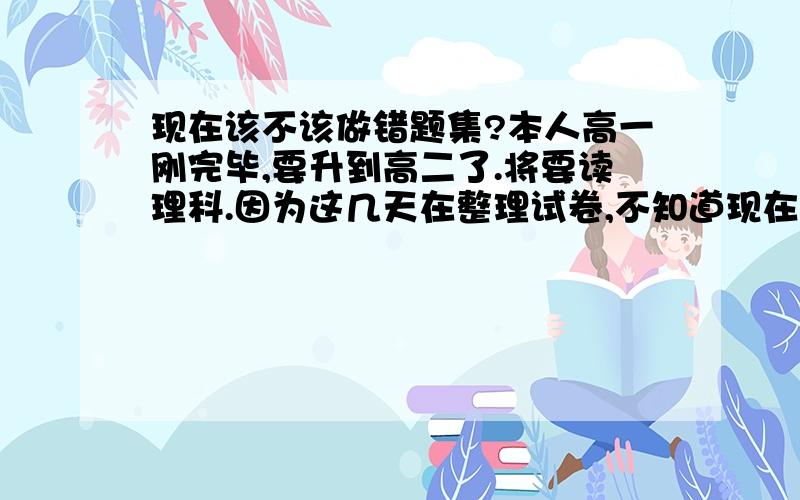 现在该不该做错题集?本人高一刚完毕,要升到高二了.将要读理科.因为这几天在整理试卷,不知道现在该不该做错题集.而且不清楚怎么做错题集.每科具体给讲一下吧,而且要省时省力的同时又