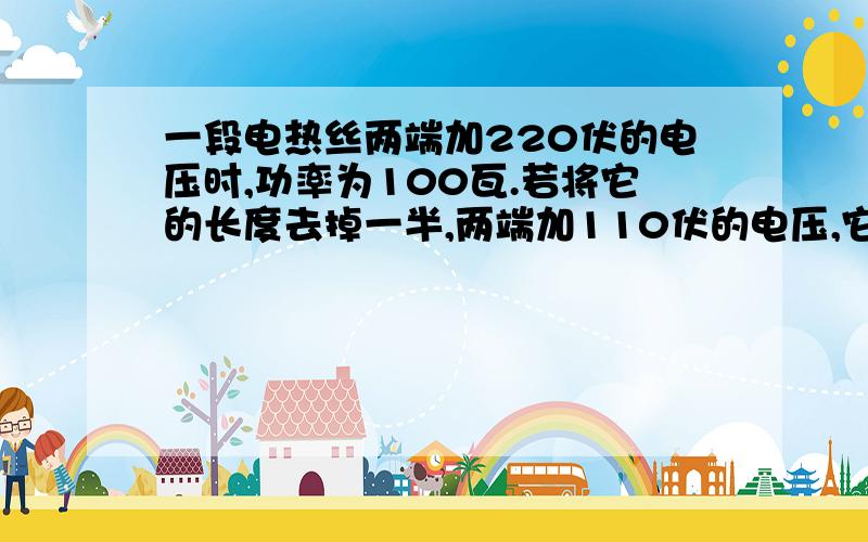 一段电热丝两端加220伏的电压时,功率为100瓦.若将它的长度去掉一半,两端加110伏的电压,它的功率是 瓦