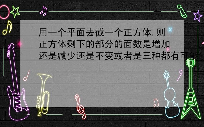 用一个平面去截一个正方体,则正方体剩下的部分的面数是增加还是减少还是不变或者是三种都有可能