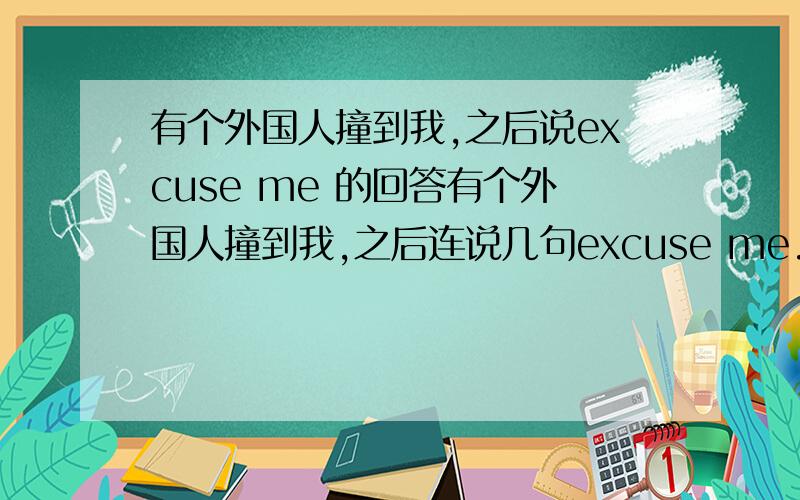 有个外国人撞到我,之后说excuse me 的回答有个外国人撞到我,之后连说几句excuse me.我怎么回答呢.还有这时她为什么说excuse me而不是sorry呢?如果说sorry,回答也是一样?