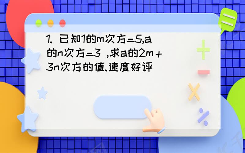 1. 已知1的m次方=5,a的n次方=3 ,求a的2m＋3n次方的值.速度好评