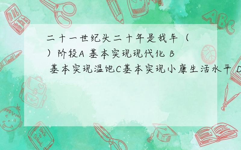 二十一世纪头二十年是我车（ ）阶段A 基本实现现代化 B 基本实现温饱C基本实现小康生活水平 D 全面建设小康社会