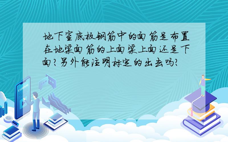 地下室底板钢筋中的面筋是布置在地梁面筋的上面梁上面还是下面?另外能注明标定的出去吗?