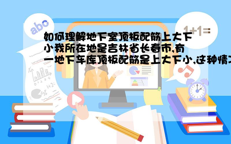 如何理解地下室顶板配筋上大下小我所在地是吉林省长春市,有一地下车库顶板配筋是上大下小,这种情况怎么理解?