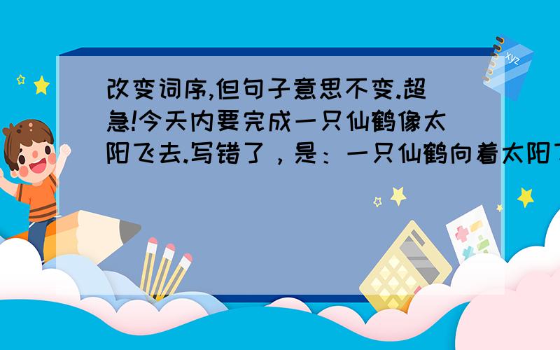 改变词序,但句子意思不变.超急!今天内要完成一只仙鹤像太阳飞去.写错了，是：一只仙鹤向着太阳飞去。（不能添字或减字）