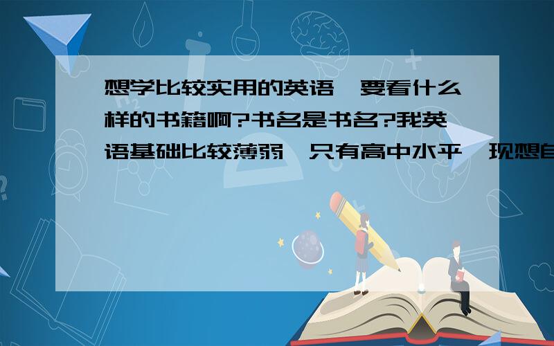 想学比较实用的英语,要看什么样的书籍啊?书名是书名?我英语基础比较薄弱,只有高中水平,现想自学一些比较实用的英语,能简单用英语对话!或者说要怎么学,从哪入门.