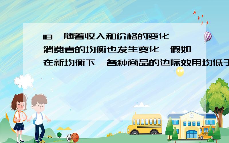 18、随着收入和价格的变化,消费者的均衡也发生变化,假如在新均衡下,各种商品的边际效用均低于原均衡状态的边际效用.这意味着（　　）A.消费者生活状况有了改善　　B.消费者生活状况恶