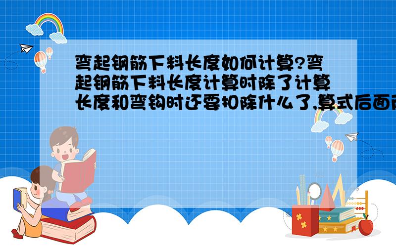 弯起钢筋下料长度如何计算?弯起钢筋下料长度计算时除了计算长度和弯钩时还要扣除什么了,算式后面两个减掉的部分是代表什么?