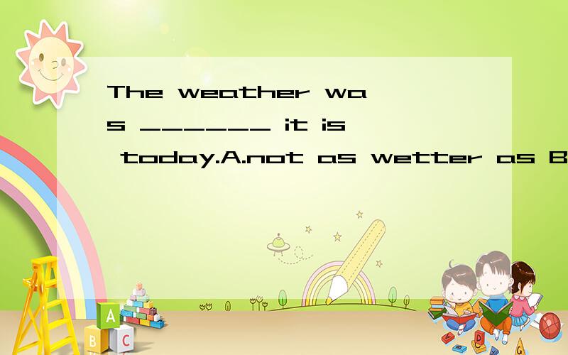 The weather was ______ it is today.A.not as wetter as B.not wetter thanC.more wetter than D.wetter as答案是B选项,C为什么不行呢?