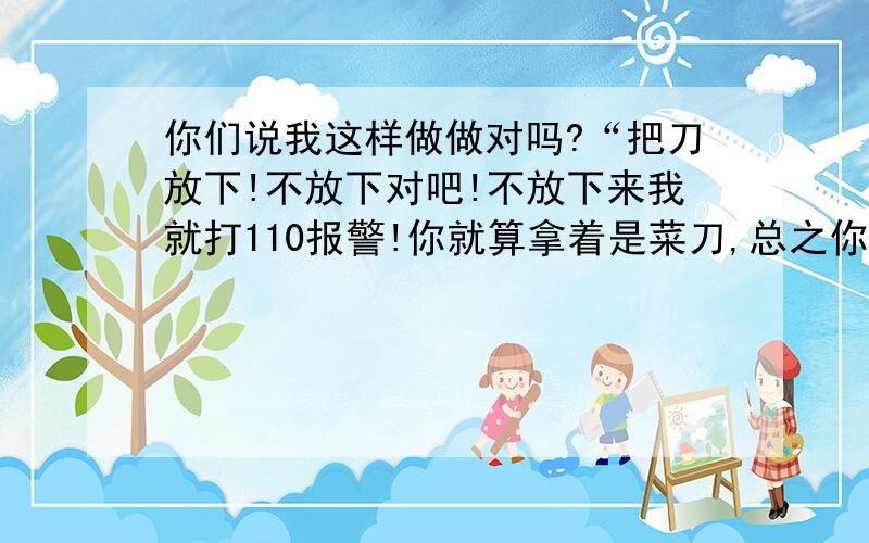 你们说我这样做做对吗?“把刀放下!不放下对吧!不放下来我就打110报警!你就算拿着是菜刀,总之你不是用它来切菜,而是用它来伤人,那就是犯法!我可以告你持有管制刀具!不要以为你是我二叔