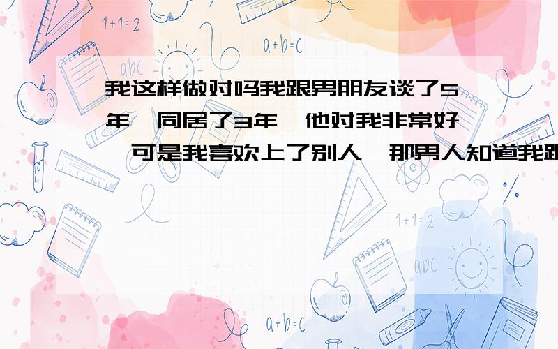 我这样做对吗我跟男朋友谈了5年,同居了3年,他对我非常好,可是我喜欢上了别人,那男人知道我跟我男朋友的事情,但是他说不介意,追了我半年多了,我也很喜欢她,我要是跟他,他以后会介意吗?