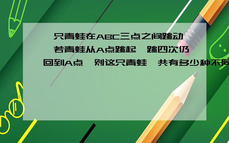 一只青蛙在ABC三点之间跳动,若青蛙从A点跳起,跳四次仍回到A点,则这只青蛙一共有多少种不同的跳法?