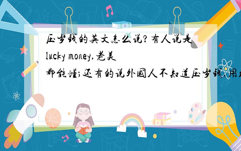 压岁钱的英文怎么说?有人说是lucky money,老美都能懂；还有的说外国人不知道压岁钱,用红包red pocket.我该信谁?（money given to childrenas a lunar New Year gift Culture这种解释类的不要)