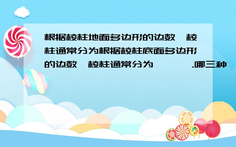 根据棱柱地面多边形的边数,棱柱通常分为根据棱柱底面多边形的边数,棱柱通常分为 、 、 .哪三种